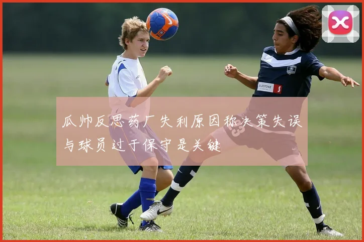 瓜帅反思药厂失利原因称决策失误与球员过于保守是关键