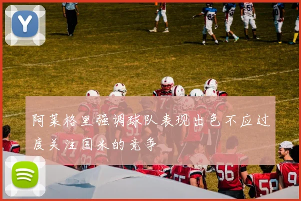 阿莱格里强调球队表现出色不应过度关注国米的竞争