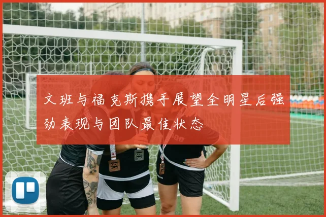 文班与福克斯携手展望全明星后强劲表现与团队最佳状态