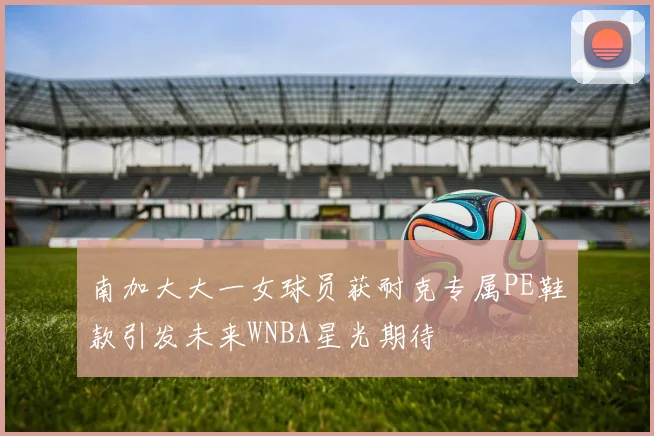 南加大大一女球员获耐克专属PE鞋款引发未来WNBA星光期待