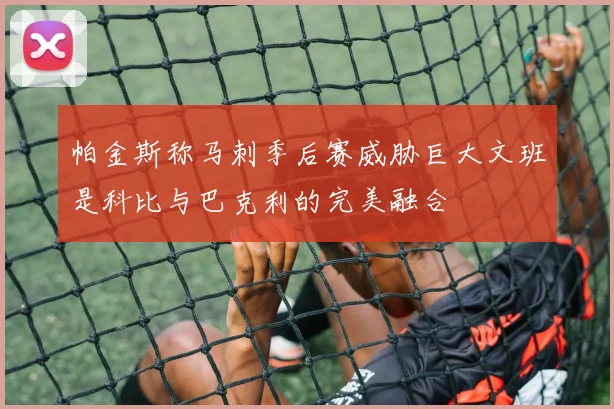 帕金斯称马刺季后赛威胁巨大文班是科比与巴克利的完美融合