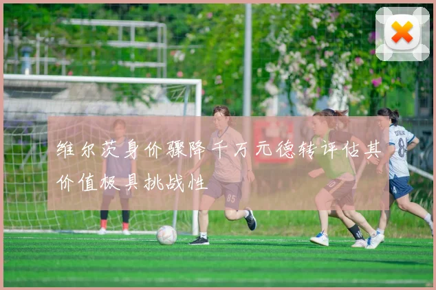 维尔茨身价骤降千万元德转评估其价值极具挑战性