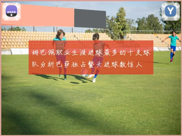 姆巴佩职业生涯进球最多的十支球队分析巴萨独占鳌头进球数惊人