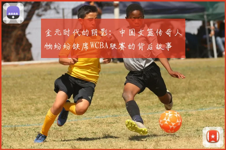 金元时代的阴影：中国女篮传奇人物纷纷缺席WCBA联赛的背后故事