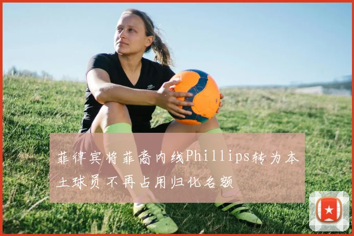 菲律宾将菲裔内线Phillips转为本土球员不再占用归化名额