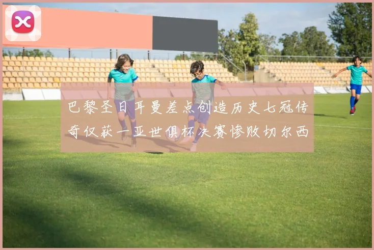 巴黎圣日耳曼差点创造历史七冠传奇仅获一亚世俱杯决赛惨败切尔西