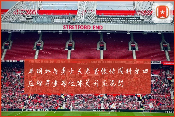 库明加与勇士关系紧张传闻科尔回应称尊重每位球员并无恩怨