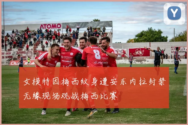 女模特因梅西纹身遭安东内拉封禁无缘现场观战梅西比赛