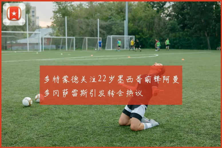 多特蒙德关注22岁墨西哥前锋阿曼多冈萨雷斯引发转会热议