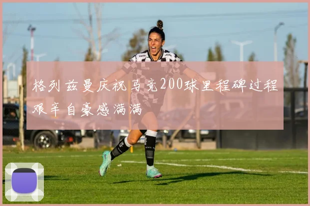 格列兹曼庆祝马竞200球里程碑过程艰辛自豪感满满