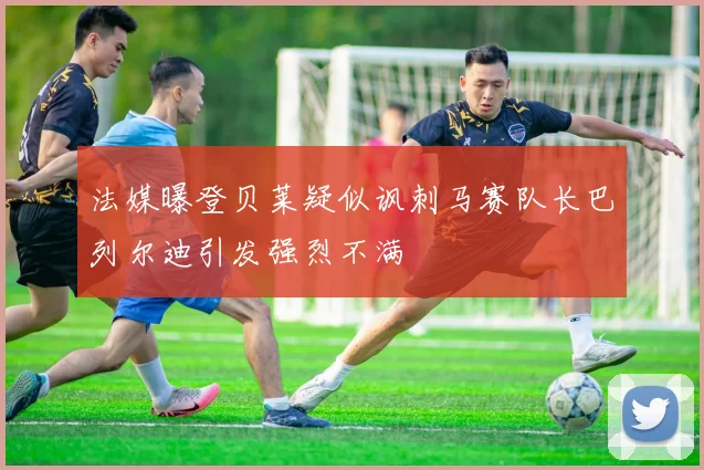 法媒曝登贝莱疑似讽刺马赛队长巴列尔迪引发强烈不满