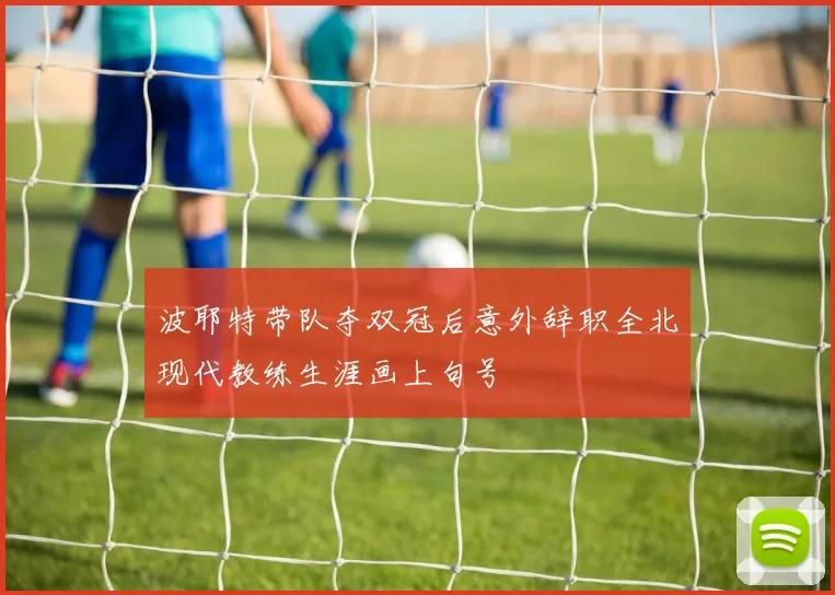 波耶特带队夺双冠后意外辞职全北现代教练生涯画上句号