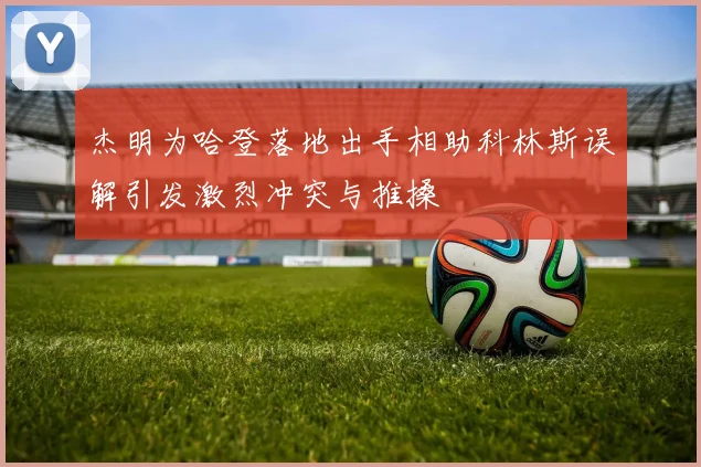 杰明为哈登落地出手相助科林斯误解引发激烈冲突与推搡