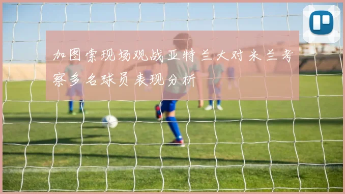 加图索现场观战亚特兰大对米兰考察多名球员表现分析