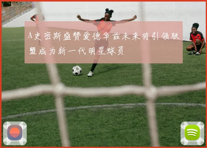 A史密斯盛赞爱德华兹未来将引领联盟成为新一代明星球员