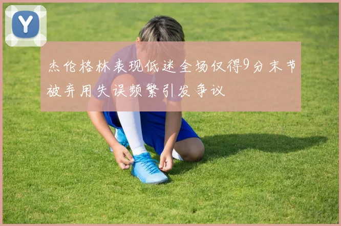 杰伦格林表现低迷全场仅得9分末节被弃用失误频繁引发争议