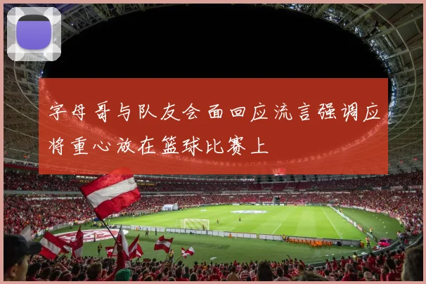 字母哥与队友会面回应流言强调应将重心放在篮球比赛上