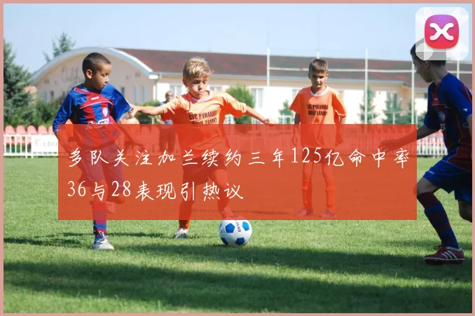 多队关注加兰续约三年125亿命中率36与28表现引热议