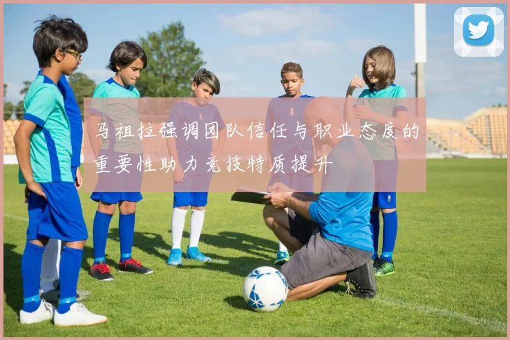 马祖拉强调团队信任与职业态度的重要性助力竞技特质提升
