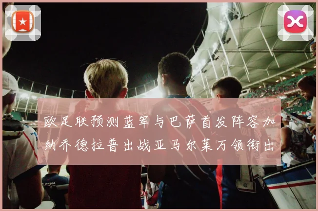 欧足联预测蓝军与巴萨首发阵容加纳乔德拉普出战亚马尔莱万领衔出场