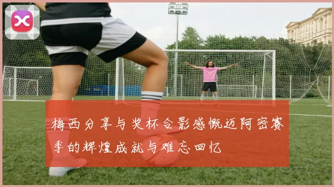 梅西分享与奖杯合影感慨迈阿密赛季的辉煌成就与难忘回忆