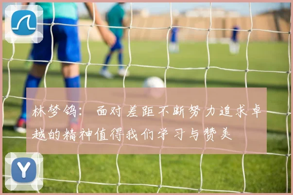 林梦鸽：面对差距不断努力追求卓越的精神值得我们学习与赞美