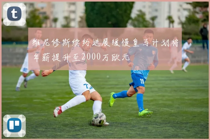 维尼修斯续约进展缓慢皇马计划将年薪提升至2000万欧元