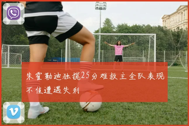 朱霍勒迪独揽25分难救主全队表现不佳遭遇失利