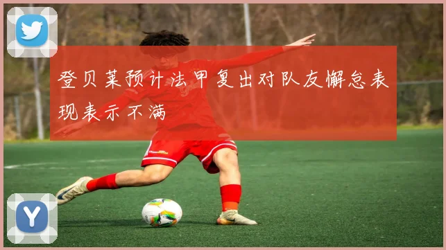 登贝莱预计法甲复出对队友懈怠表现表示不满