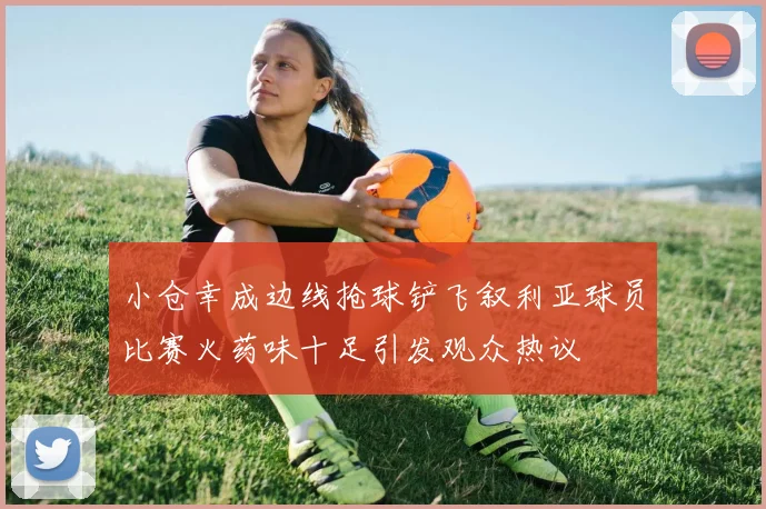 小仓幸成边线抢球铲飞叙利亚球员比赛火药味十足引发观众热议