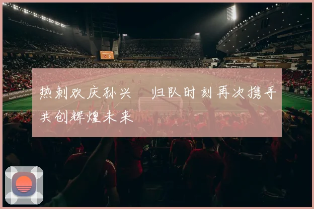 热刺欢庆孙兴慜归队时刻再次携手共创辉煌未来