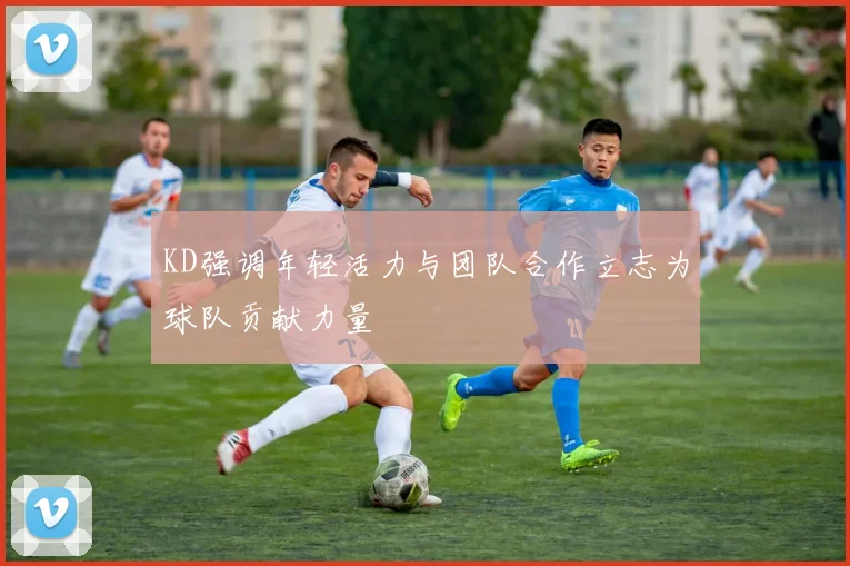 KD强调年轻活力与团队合作立志为球队贡献力量
